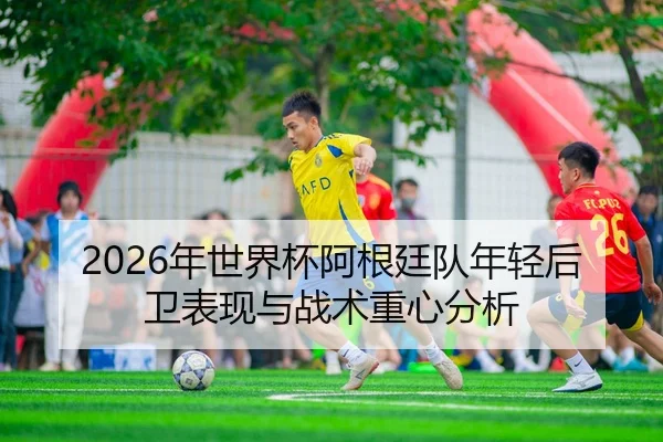 2026年世界杯阿根廷队年轻后卫表现与战术重心分析