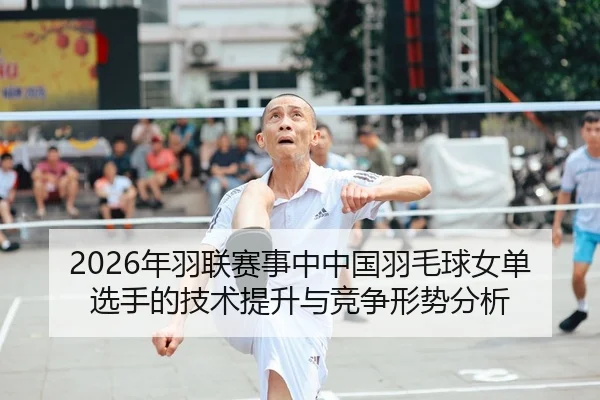 2026年羽联赛事中中国羽毛球女单选手的技术提升与竞争形势分析