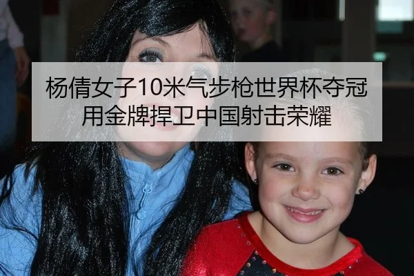 杨倩女子10米气步枪世界杯夺冠 用金牌捍卫中国射击荣耀