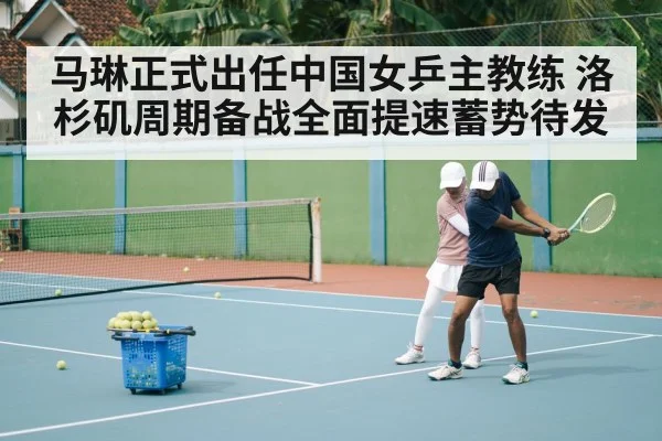 马琳正式出任中国女乒主教练 洛杉矶周期备战全面提速蓄势待发